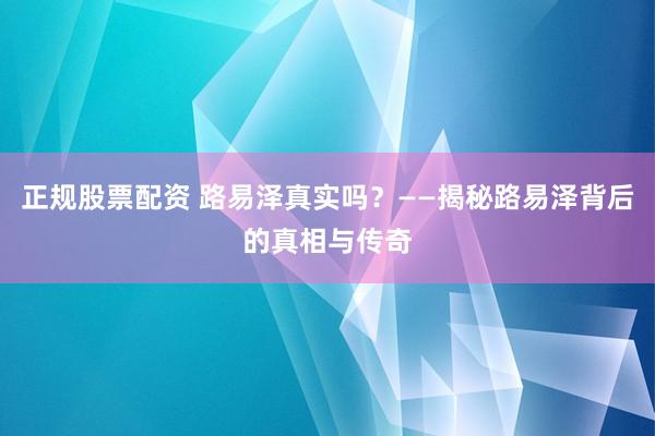 正规股票配资 路易泽真实吗？——揭秘路易泽背后的真相与传奇