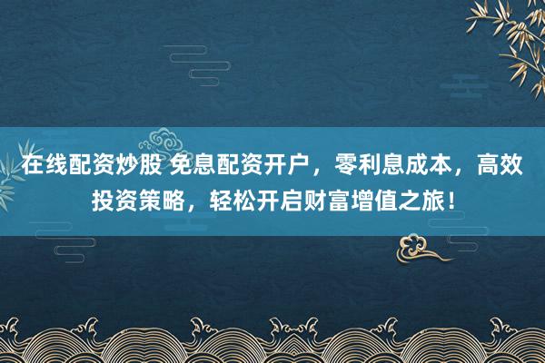 在线配资炒股 免息配资开户，零利息成本，高效投资策略，轻松开启财富增值之旅！