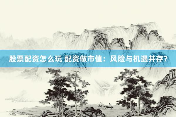 股票配资怎么玩 配资做市值：风险与机遇并存？