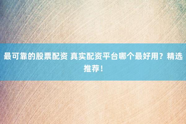 最可靠的股票配资 真实配资平台哪个最好用？精选推荐！