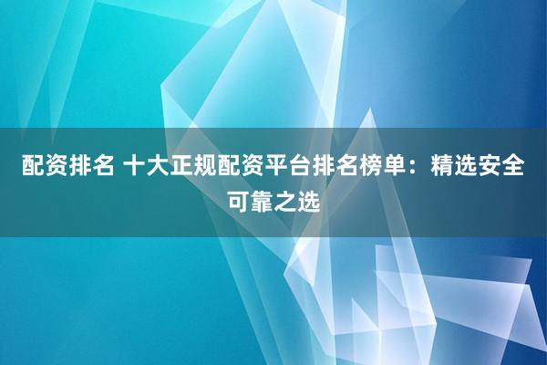 配资排名 十大正规配资平台排名榜单：精选安全可靠之选