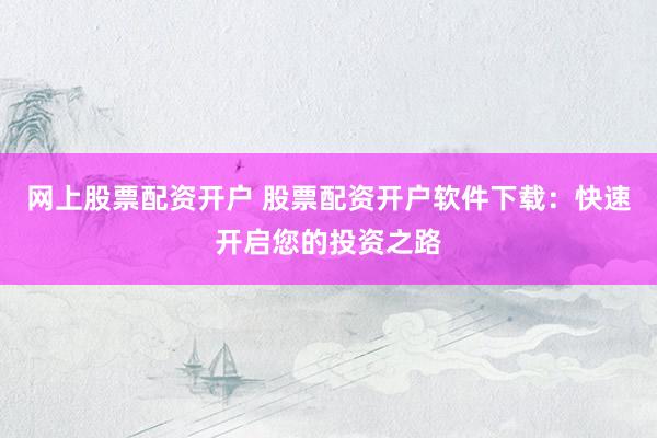 网上股票配资开户 股票配资开户软件下载：快速开启您的投资之路