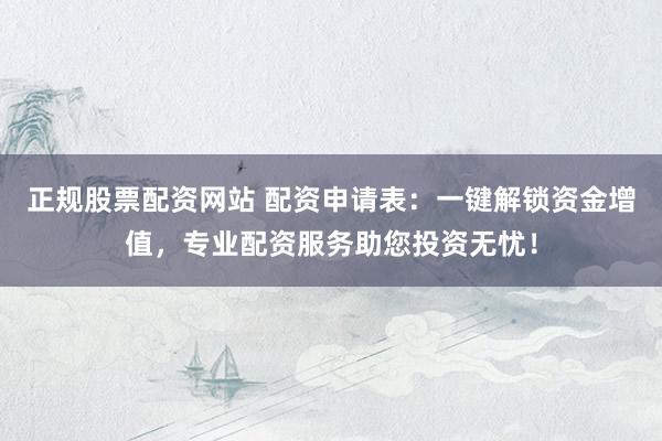 正规股票配资网站 配资申请表：一键解锁资金增值，专业配资服务助您投资无忧！