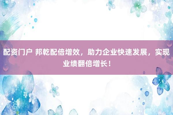 配资门户 邦乾配倍增效，助力企业快速发展，实现业绩翻倍增长！