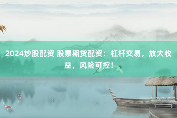 2024炒股配资 股票期货配资：杠杆交易，放大收益，风险可控！