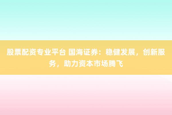 股票配资专业平台 国海证券：稳健发展，创新服务，助力资本市场腾飞
