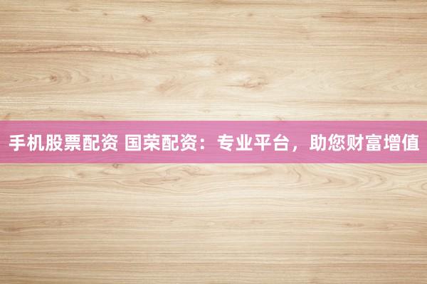 手机股票配资 国荣配资：专业平台，助您财富增值