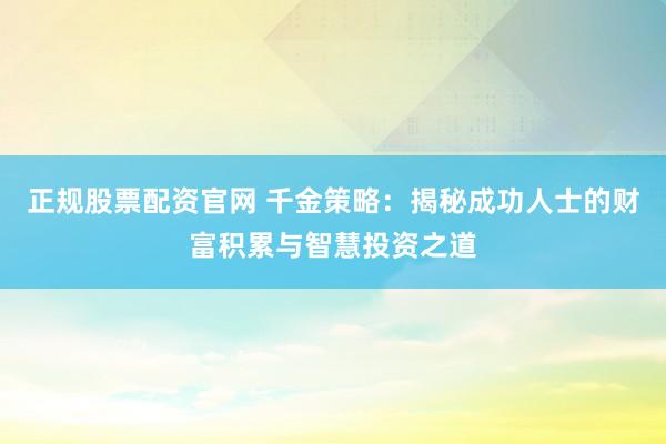 正规股票配资官网 千金策略：揭秘成功人士的财富积累与智慧投资之道