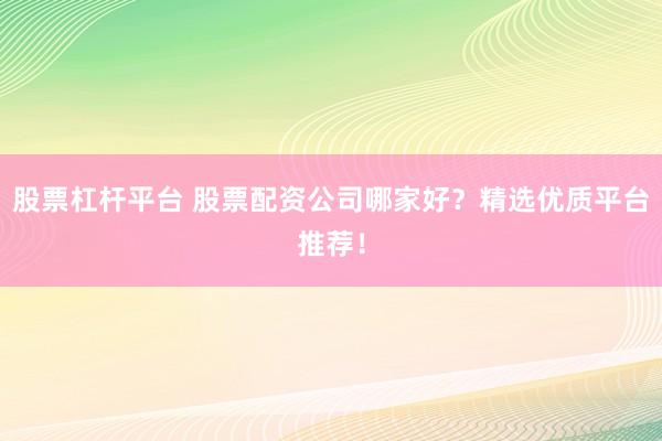 股票杠杆平台 股票配资公司哪家好？精选优质平台推荐！