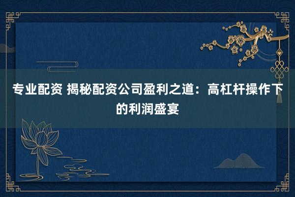 专业配资 揭秘配资公司盈利之道：高杠杆操作下的利润盛宴