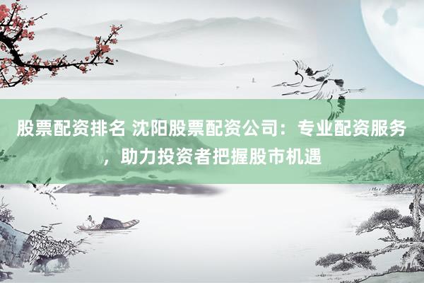 股票配资排名 沈阳股票配资公司：专业配资服务，助力投资者把握股市机遇