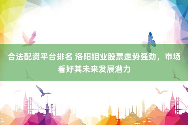 合法配资平台排名 洛阳钼业股票走势强劲，市场看好其未来发展潜力