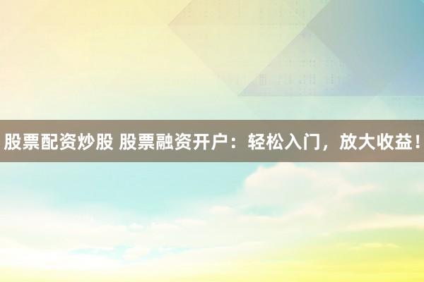股票配资炒股 股票融资开户：轻松入门，放大收益！