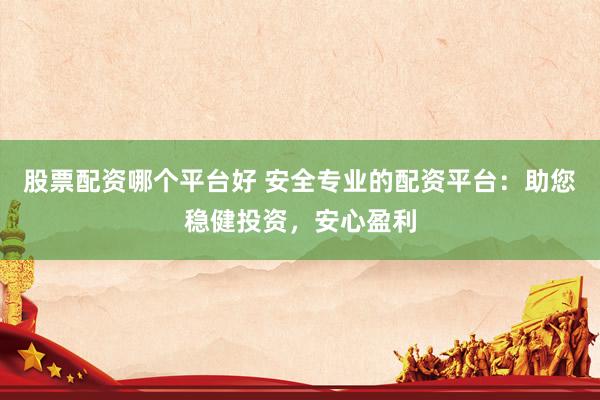 股票配资哪个平台好 安全专业的配资平台：助您稳健投资，安心盈利