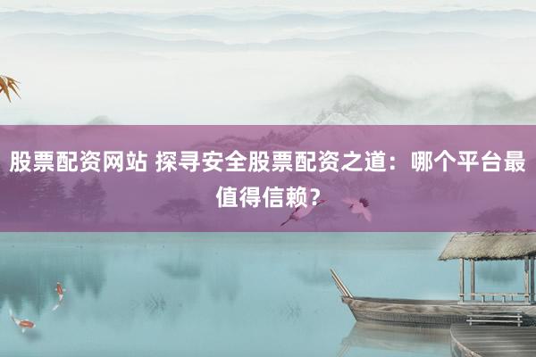 股票配资网站 探寻安全股票配资之道：哪个平台最值得信赖？