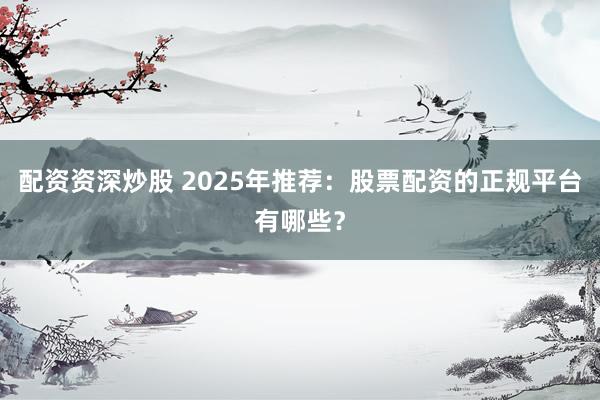 配资资深炒股 2025年推荐：股票配资的正规平台有哪些？