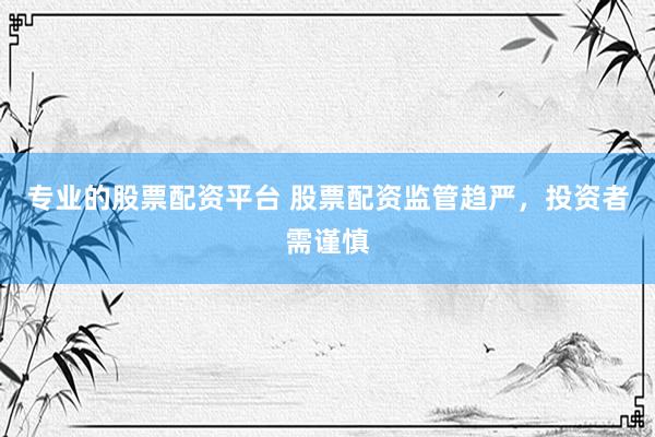 专业的股票配资平台 股票配资监管趋严，投资者需谨慎