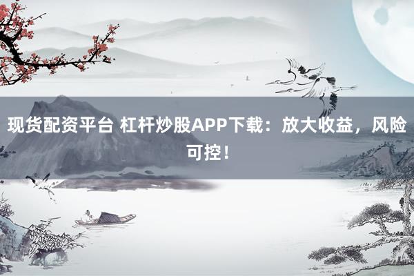 现货配资平台 杠杆炒股APP下载：放大收益，风险可控！