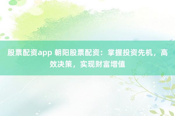 股票配资app 朝阳股票配资：掌握投资先机，高效决策，实现财富增值