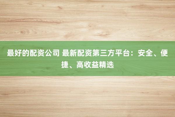 最好的配资公司 最新配资第三方平台：安全、便捷、高收益精选