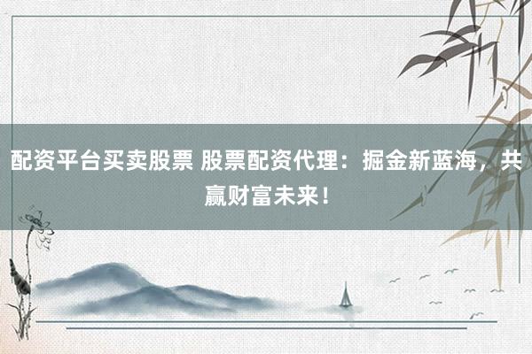 配资平台买卖股票 股票配资代理：掘金新蓝海，共赢财富未来！