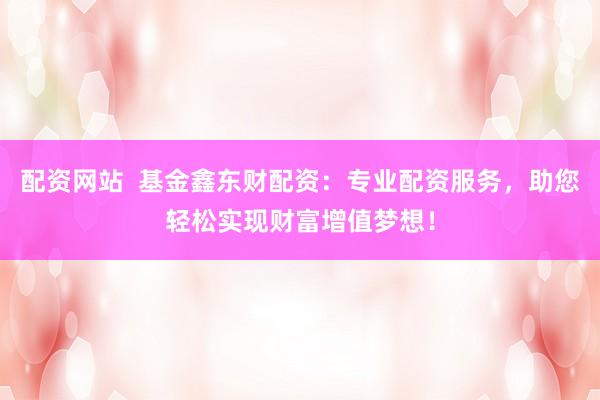 配资网站  基金鑫东财配资：专业配资服务，助您轻松实现财富增值梦想！