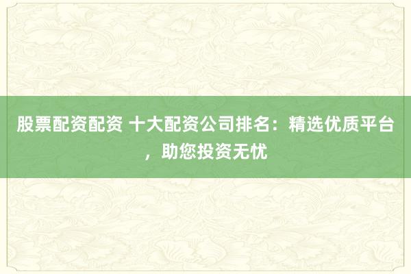 股票配资配资 十大配资公司排名：精选优质平台，助您投资无忧