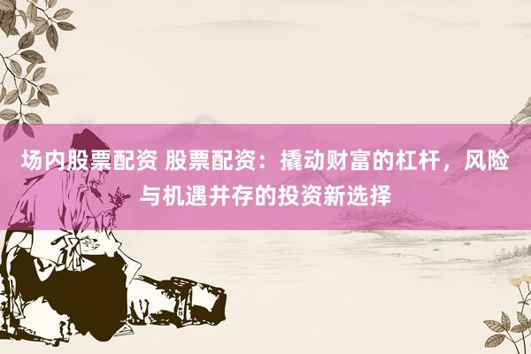 场内股票配资 股票配资：撬动财富的杠杆，风险与机遇并存的投资新选择