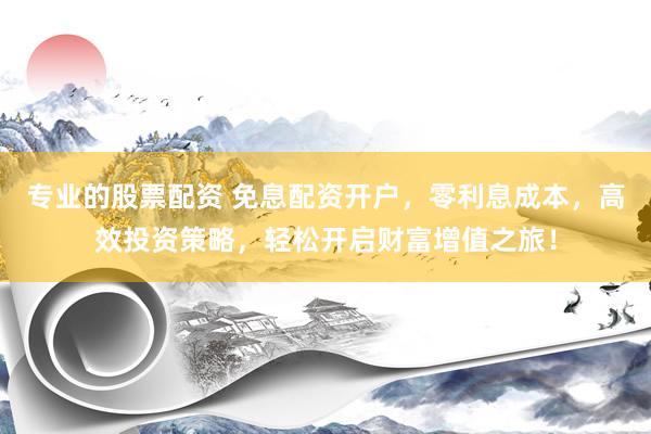 专业的股票配资 免息配资开户，零利息成本，高效投资策略，轻松开启财富增值之旅！