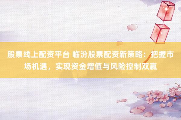 股票线上配资平台 临汾股票配资新策略：把握市场机遇，实现资金增值与风险控制双赢