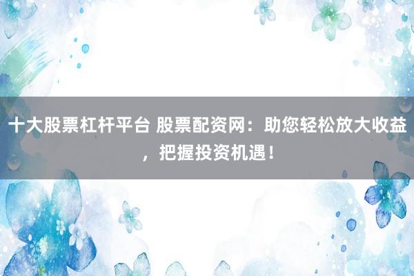 十大股票杠杆平台 股票配资网：助您轻松放大收益，把握投资机遇！