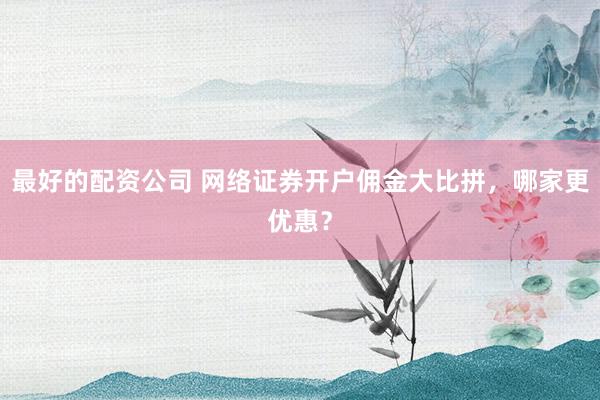 最好的配资公司 网络证券开户佣金大比拼，哪家更优惠？