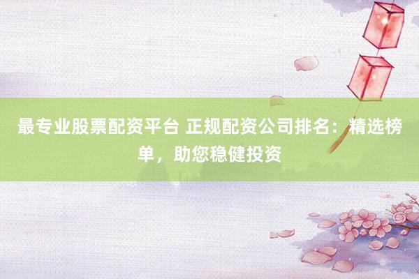 最专业股票配资平台 正规配资公司排名：精选榜单，助您稳健投资
