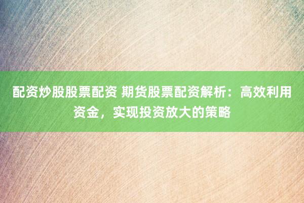 配资炒股股票配资 期货股票配资解析：高效利用资金，实现投资放大的策略