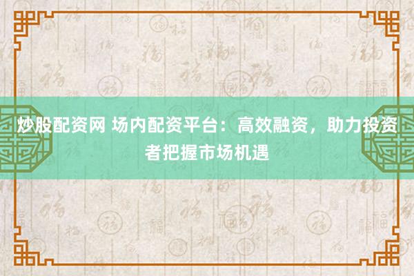 炒股配资网 场内配资平台：高效融资，助力投资者把握市场机遇