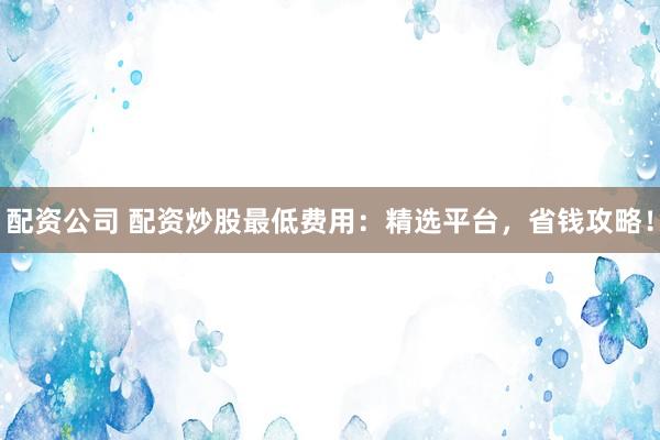 配资公司 配资炒股最低费用：精选平台，省钱攻略！