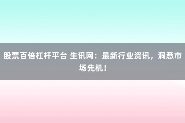 股票百倍杠杆平台 生讯网：最新行业资讯，洞悉市场先机！