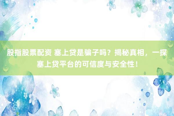 股指股票配资 塞上贷是骗子吗？揭秘真相，一探塞上贷平台的可信度与安全性！