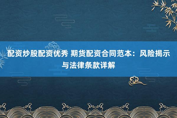 配资炒股配资优秀 期货配资合同范本：风险揭示与法律条款详解