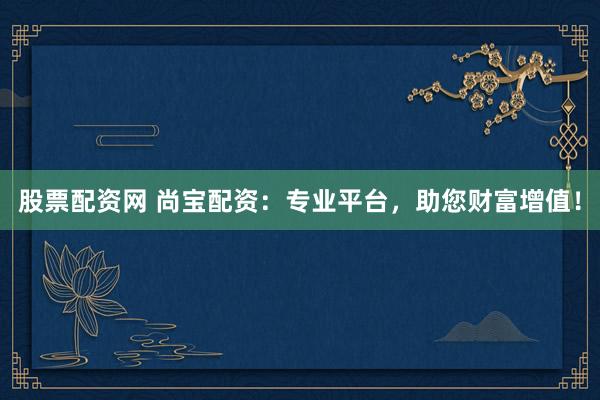股票配资网 尚宝配资：专业平台，助您财富增值！
