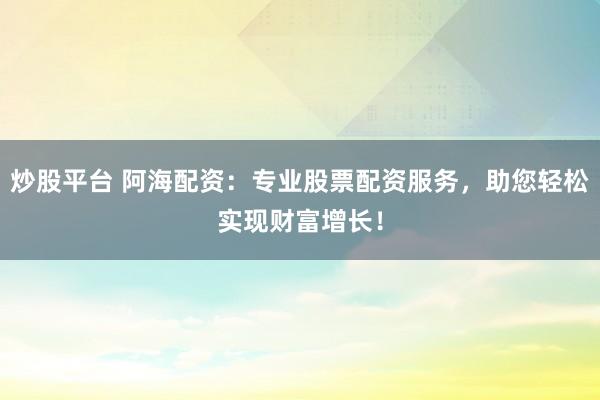 炒股平台 阿海配资：专业股票配资服务，助您轻松实现财富增长！