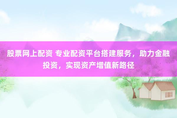 股票网上配资 专业配资平台搭建服务，助力金融投资，实现资产增值新路径
