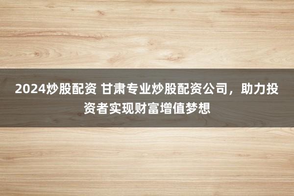 2024炒股配资 甘肃专业炒股配资公司，助力投资者实现财富增值梦想