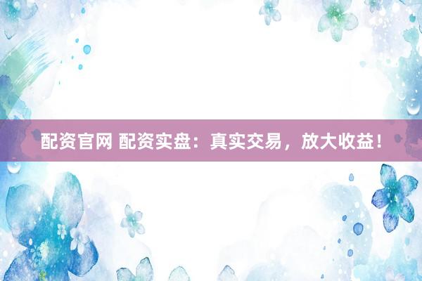 配资官网 配资实盘：真实交易，放大收益！