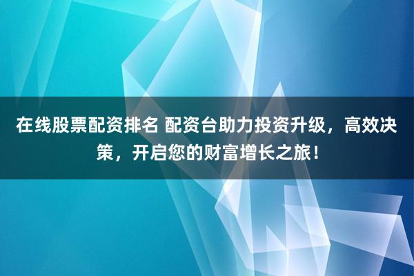 在线股票配资排名 配资台助力投资升级，高效决策，开启您的财富增长之旅！