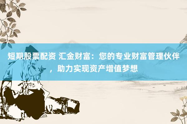 短期股票配资 汇金财富：您的专业财富管理伙伴，助力实现资产增值梦想