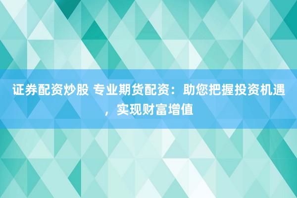 证券配资炒股 专业期货配资：助您把握投资机遇，实现财富增值