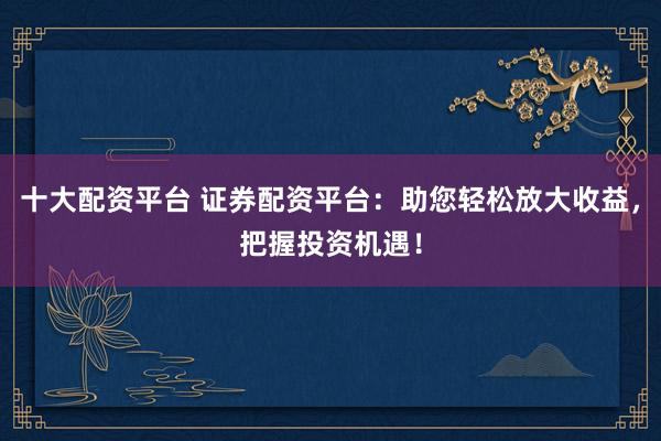 十大配资平台 证券配资平台：助您轻松放大收益，把握投资机遇！