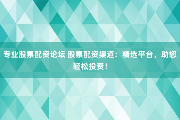 专业股票配资论坛 股票配资渠道：精选平台，助您轻松投资！