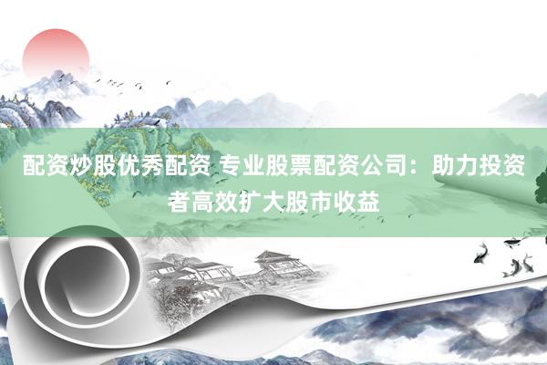 配资炒股优秀配资 专业股票配资公司：助力投资者高效扩大股市收益